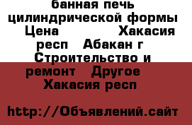 банная печь цилиндрической формы  › Цена ­ 12 000 - Хакасия респ., Абакан г. Строительство и ремонт » Другое   . Хакасия респ.